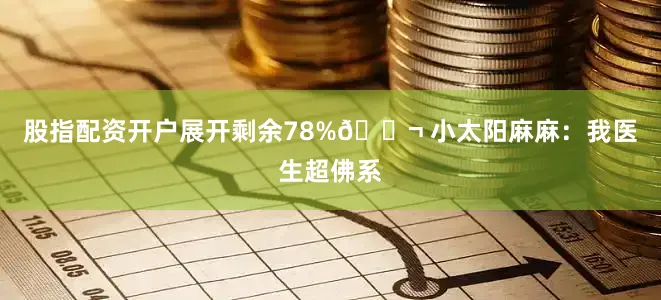 股指配资开户展开剩余78%💬 小太阳麻麻：我医生超佛系