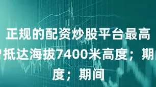 正规的配资炒股平台最高曾抵达海拔7400米高度；期间