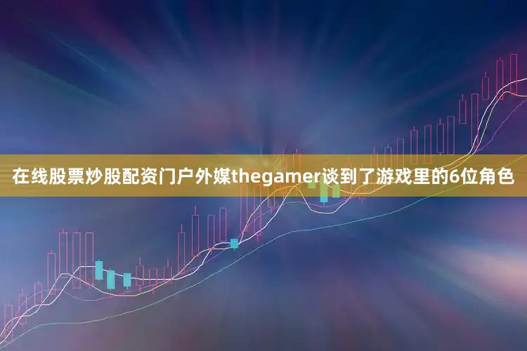 在线股票炒股配资门户外媒thegamer谈到了游戏里的6位角色