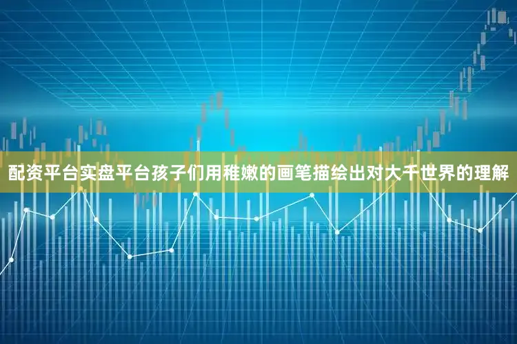 配资平台实盘平台孩子们用稚嫩的画笔描绘出对大千世界的理解