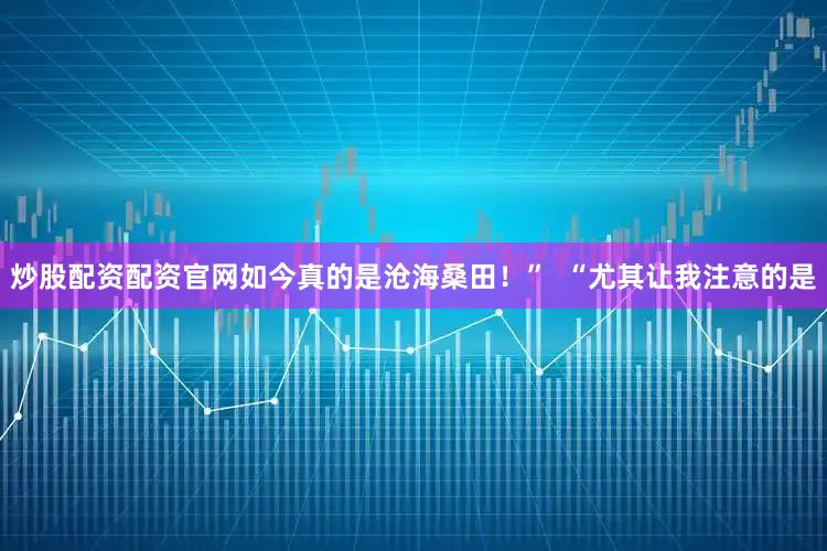 炒股配资配资官网如今真的是沧海桑田！”  “尤其让我注意的是
