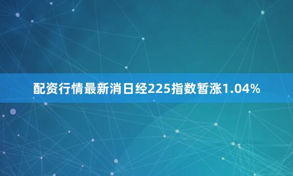配资行情最新消日经225指数暂涨1.04%