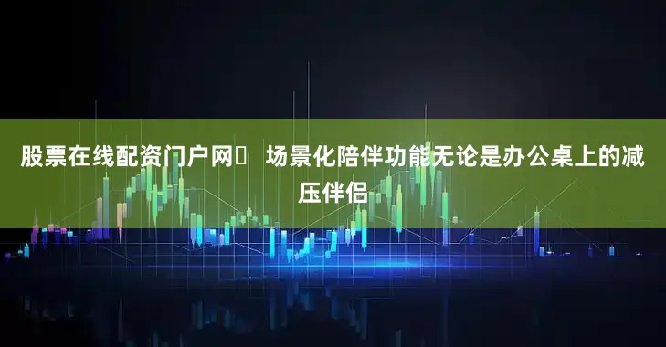股票在线配资门户网✅ 场景化陪伴功能无论是办公桌上的减压伴侣