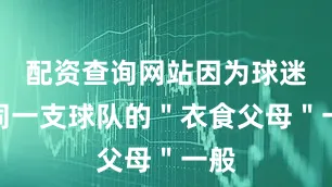 配资查询网站因为球迷如同一支球队的＂衣食父母＂一般
