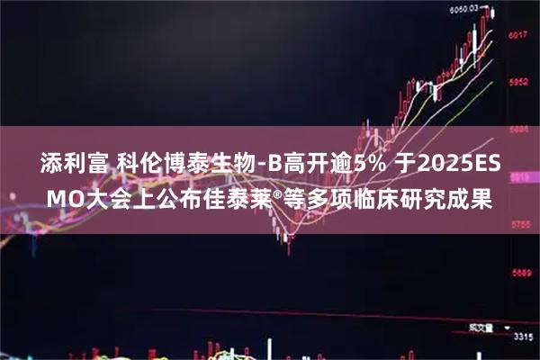 添利富 科伦博泰生物-B高开逾5% 于2025ESMO大会上公布佳泰莱®等多项临床研究成果