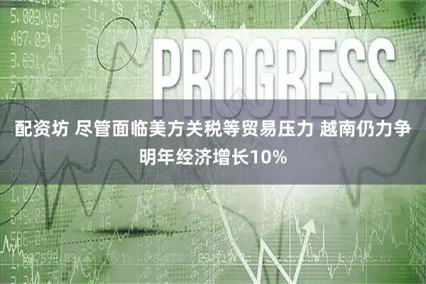 配资坊 尽管面临美方关税等贸易压力 越南仍力争明年经济增长10%