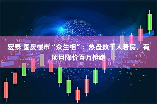 宏泰 国庆楼市“众生相”：热盘数千人看房，有项目降价百万抢跑