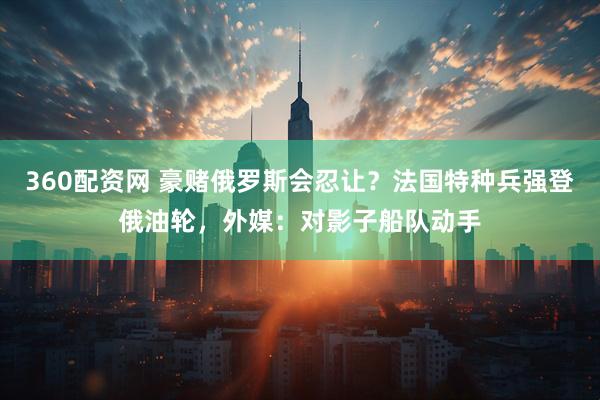 360配资网 豪赌俄罗斯会忍让？法国特种兵强登俄油轮，外媒：对影子船队动手