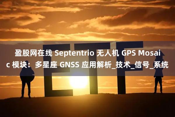 盈股网在线 Septentrio 无人机 GPS Mosaic 模块：多星座 GNSS 应用解析_技术_信号_系统