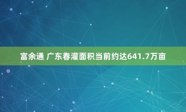 富余通 广东春灌面积当前约达641.7万亩