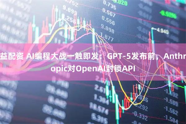 益配资 AI编程大战一触即发：GPT-5发布前，Anthropic对OpenAI封锁API